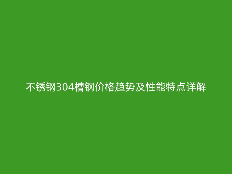 不锈钢304槽钢价格趋势及性能特点详解
