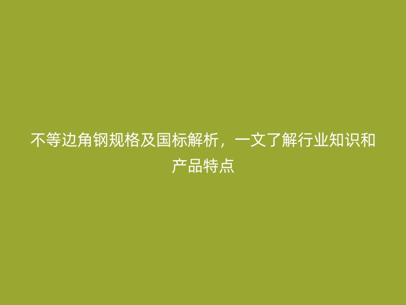 不等边角钢规格及国标解析,一文了解行业知识和产品特点