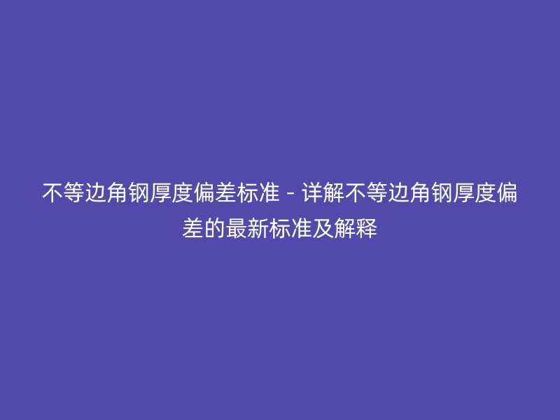 不等边角钢厚度偏差标准 - 详解不等边角钢厚度偏差的最新标准及解释