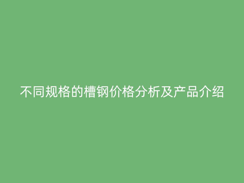 不同规格的槽钢价格分析及产品介绍