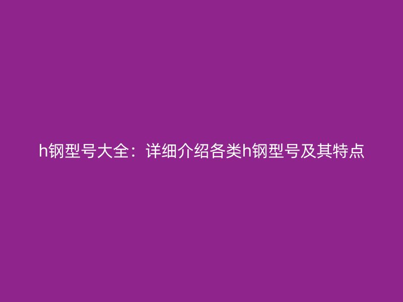 h钢型号大全:详细介绍各类h钢型号及其特点