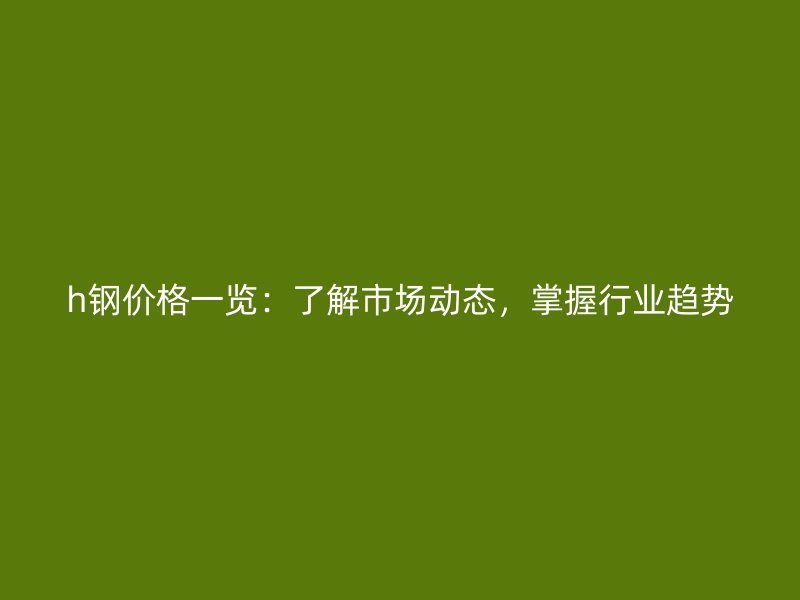 h钢价格一览:了解市场动态,掌握行业趋势
