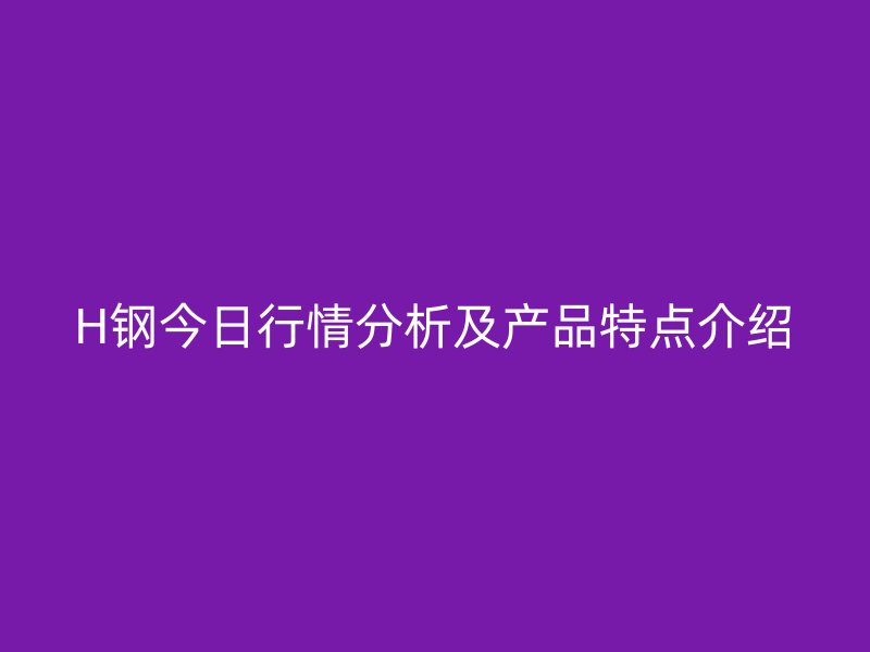 H钢今日行情分析及产品特点介绍
