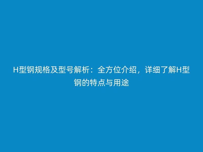 H型钢规格及型号解析:全方位介绍,详细了解H型钢的特点与用途