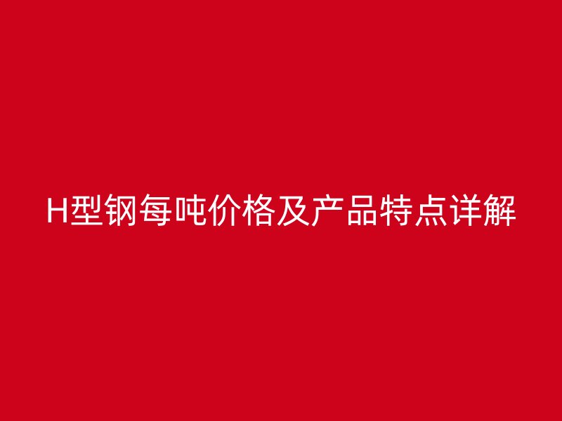 H型钢每吨价格及产品特点详解