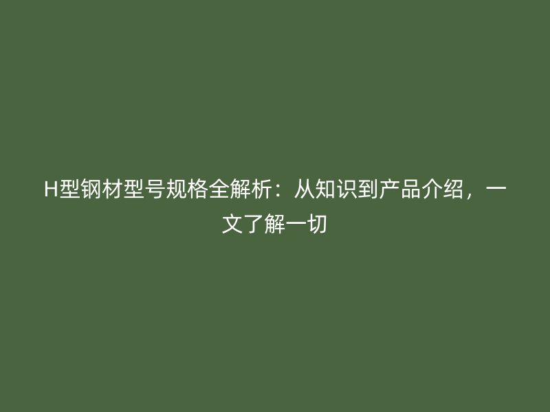 H型钢材型号规格全解析:从知识到产品介绍,一文了解一切