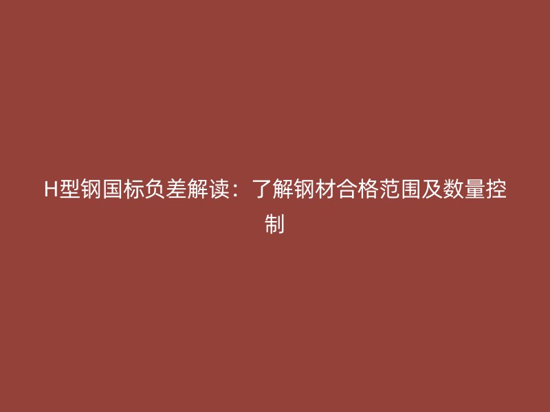 H型钢国标负差解读:了解钢材合格范围及数量控制