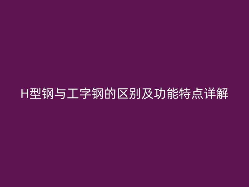 H型钢与工字钢的区别及功能特点详解