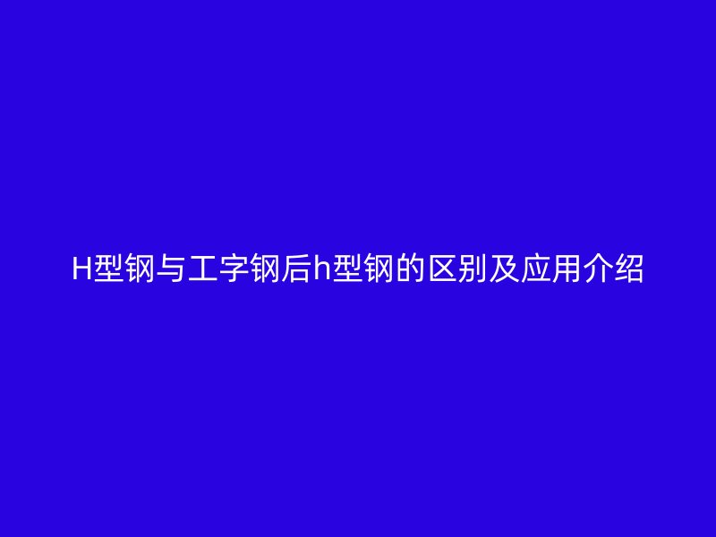 H型钢与工字钢后h型钢的区别及应用介绍
