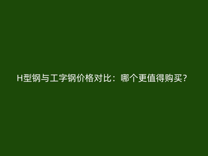 H型钢与工字钢价格对比:哪个更值得购买?