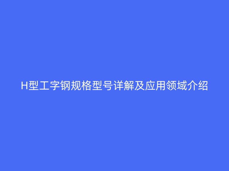 H型工字钢规格型号详解及应用领域介绍