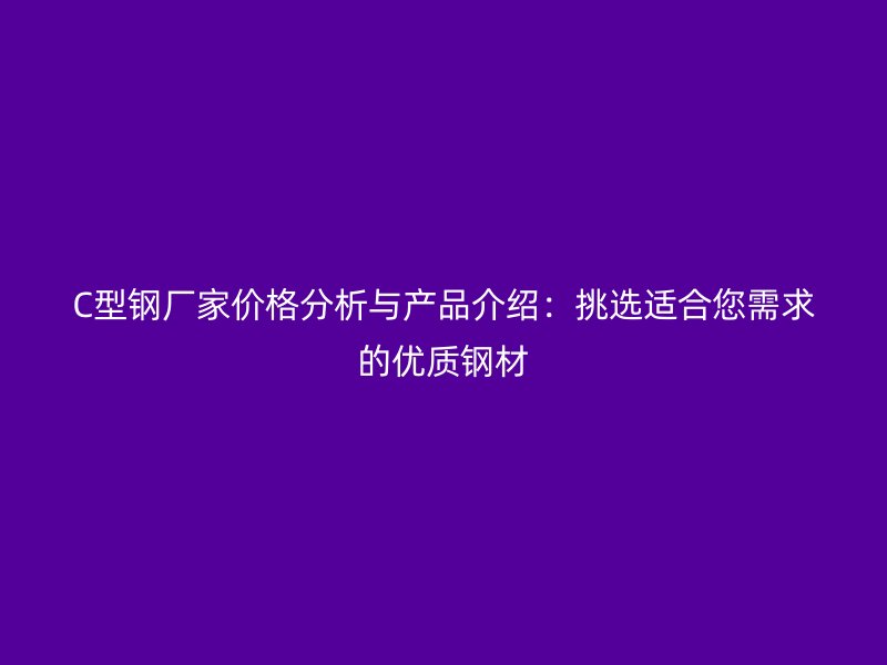 C型钢厂家价格分析与产品介绍:挑选适合您需求的优质钢材