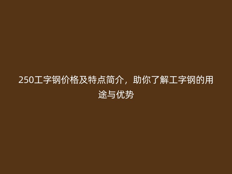 250工字钢价格及特点简介,助你了解工字钢的用途与优势
