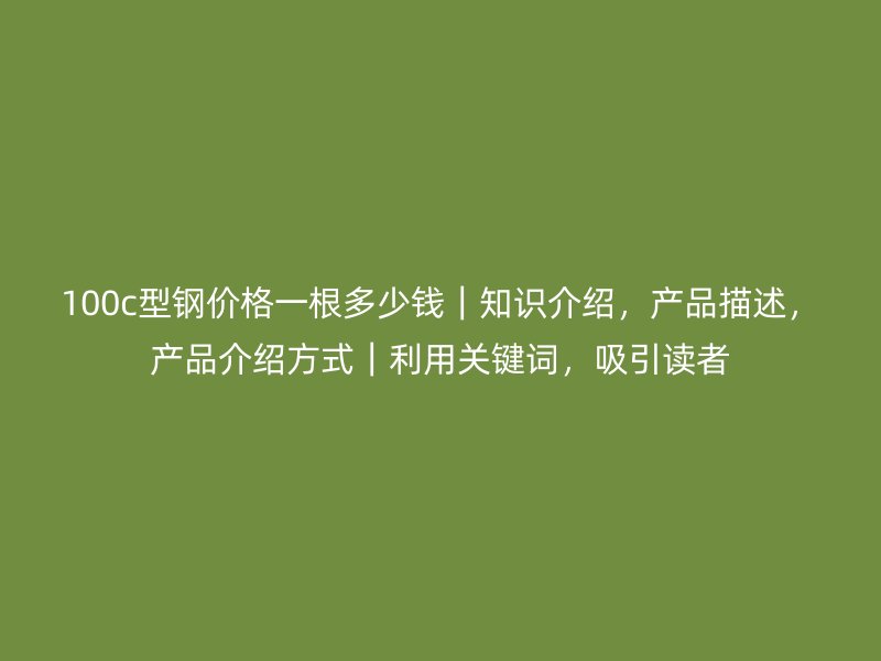 100c型钢价格一根多少钱|知识介绍,产品描述,产品介绍方式|利用关键词,吸引读者