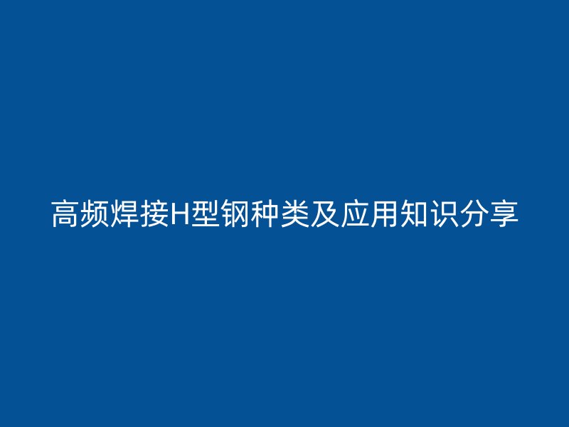 高频焊接H型钢种类及应用知识分享