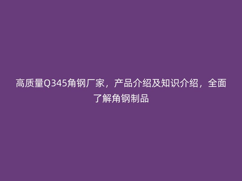 高质量Q345角钢厂家，产品介绍及知识介绍，全面了解角钢制品
