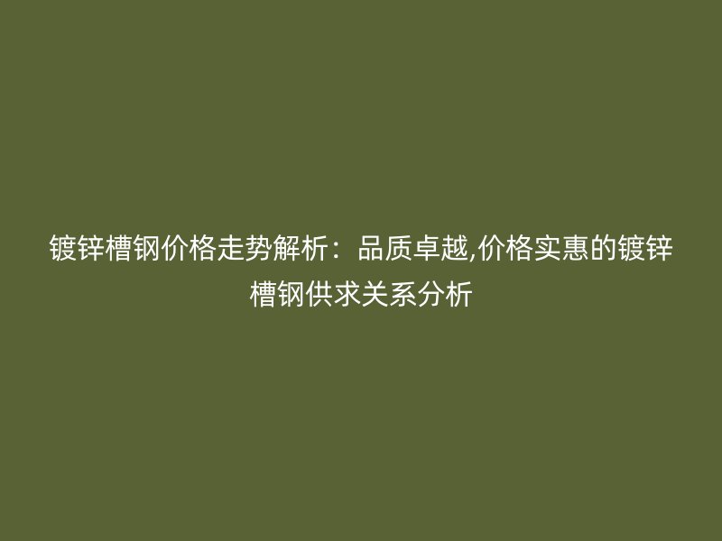 镀锌槽钢价格走势解析：品质卓越,价格实惠的镀锌槽钢供求关系分析