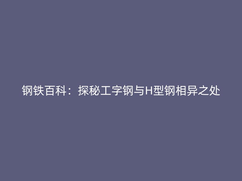 钢铁百科:探秘工字钢与H型钢相异之处