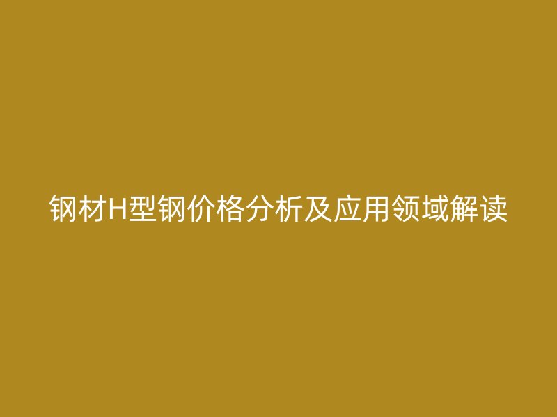 钢材H型钢价格分析及应用领域解读