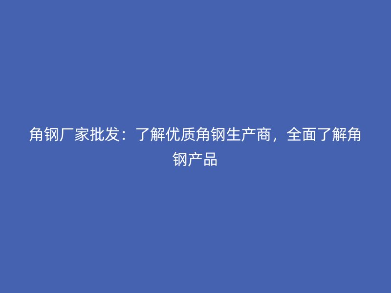 角钢厂家批发：了解优质角钢生产商，全面了解角钢产品
