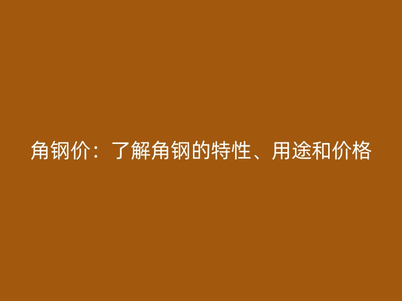 角钢价：了解角钢的特性、用途和价格