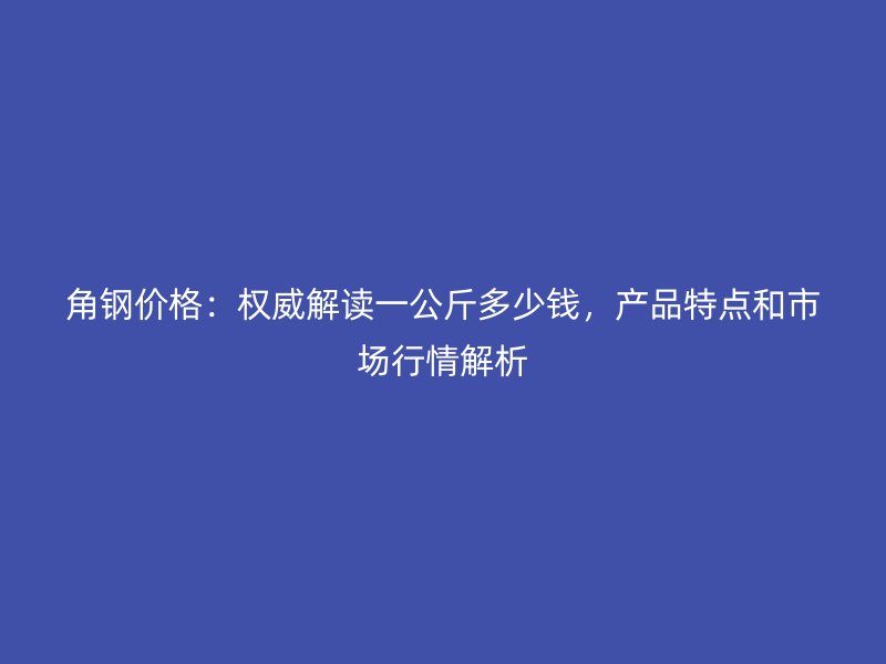 角钢价格：权威解读一公斤多少钱，产品特点和市场行情解析