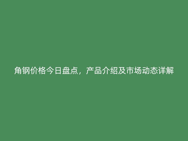 角钢价格今日盘点，产品介绍及市场动态详解