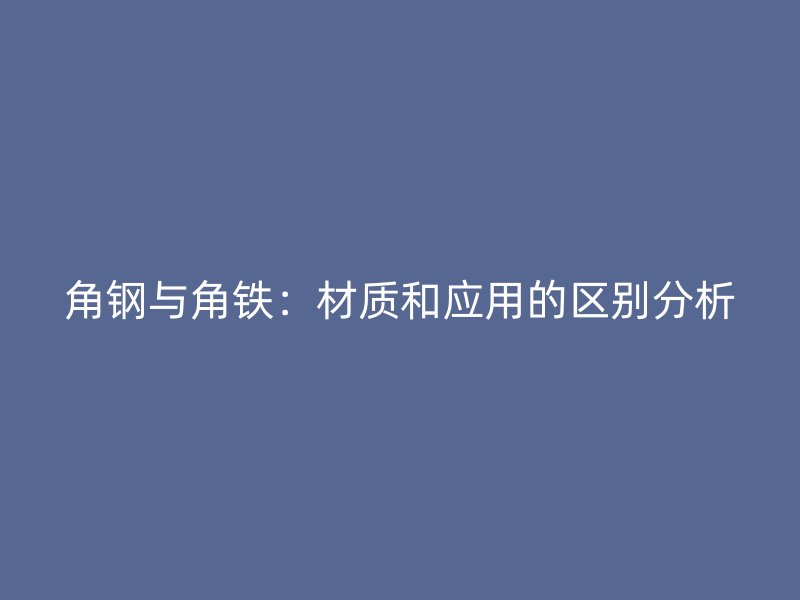 角钢与角铁：材质和应用的区别分析