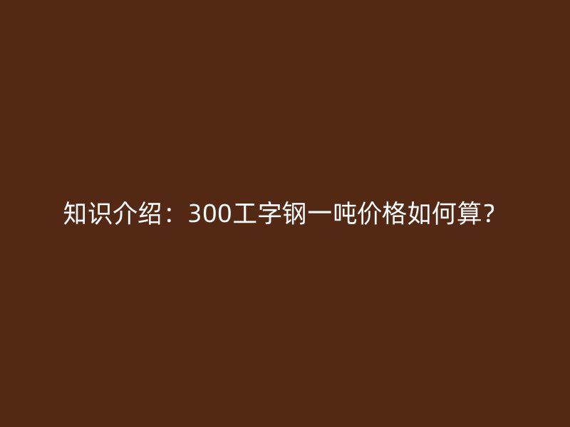 知识介绍：300工字钢一吨价格如何算？
