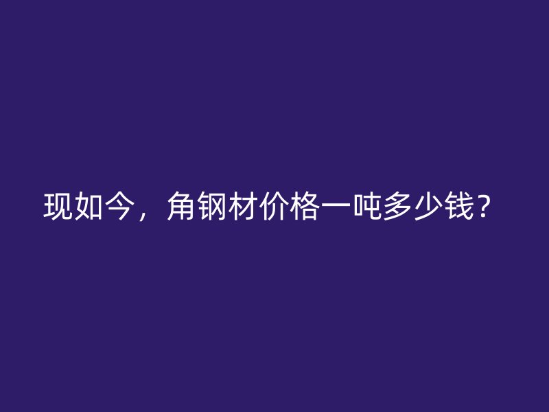 现如今，角钢材价格一吨多少钱？