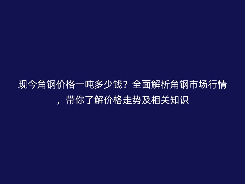 现今角钢价格一吨多少钱？全面解析角钢市场行情，带你了解价格走势及相关知识