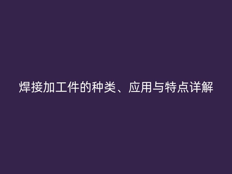 焊接加工件的种类、应用与特点详解