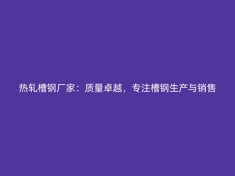热轧槽钢厂家：质量卓越，专注槽钢生产与销售