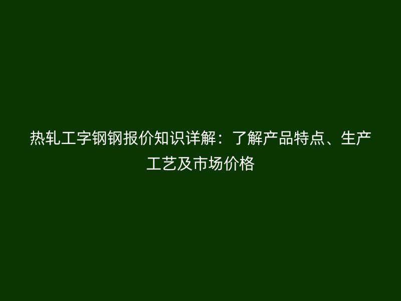 热轧工字钢钢报价知识详解：了解产品特点、生产工艺及市场价格