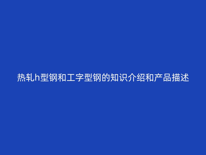 热轧h型钢和工字型钢的知识介绍和产品描述