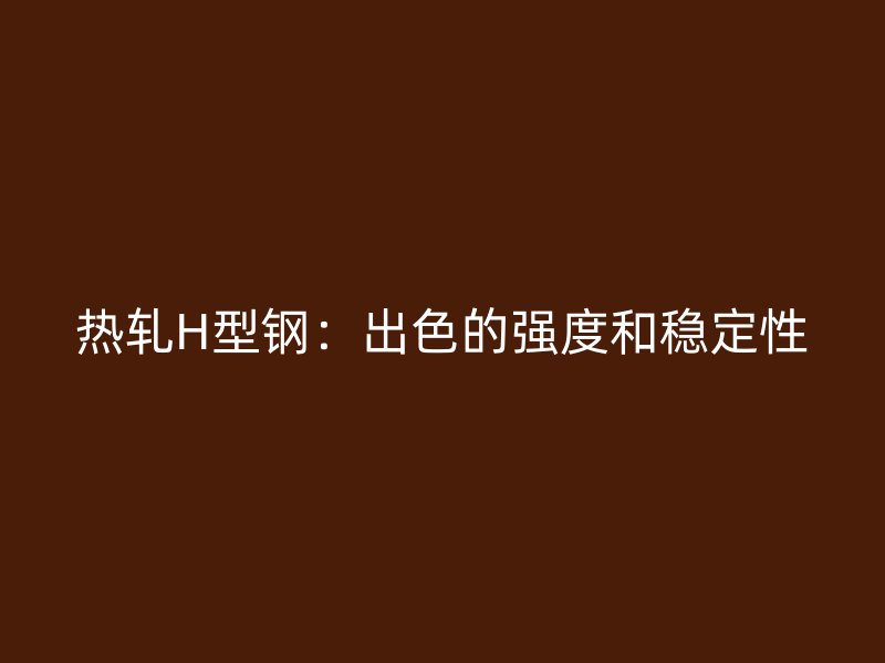 热轧H型钢：出色的强度和稳定性