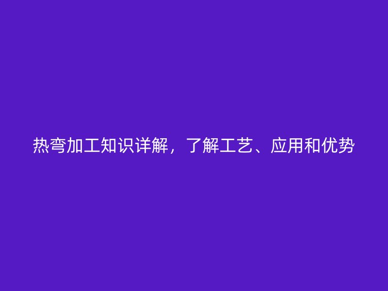 热弯加工知识详解，了解工艺、应用和优势