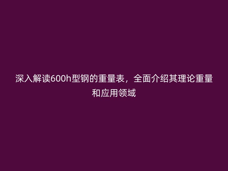 深入解读600h型钢的重量表，全面介绍其理论重量和应用领域
