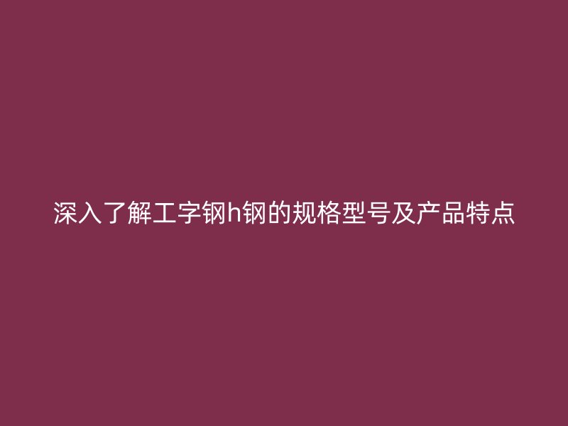 深入了解工字钢h钢的规格型号及产品特点