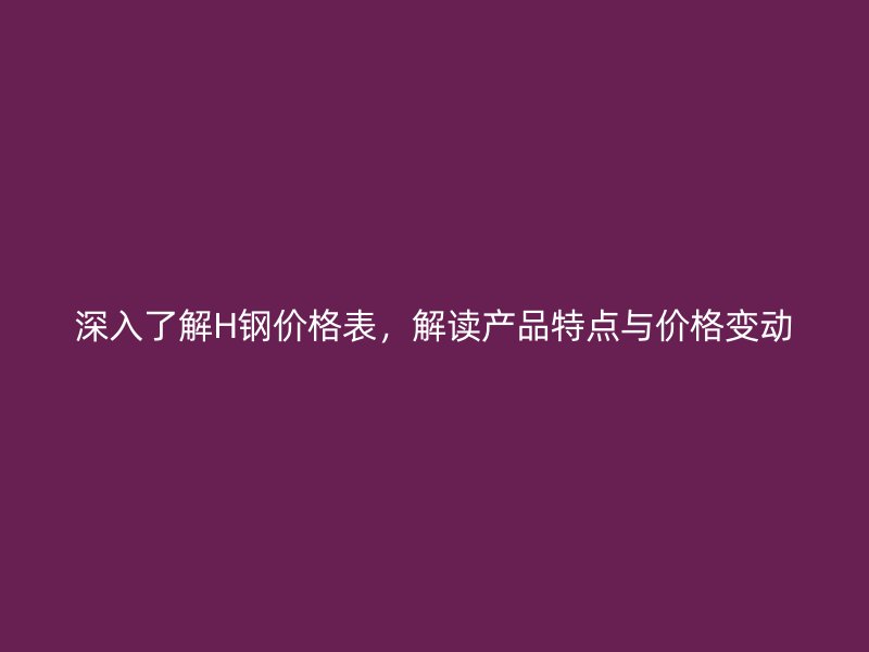 深入了解H钢价格表，解读产品特点与价格变动