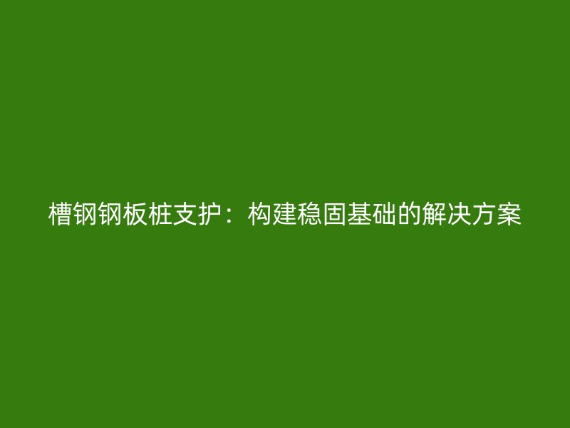 槽钢钢板桩支护：构建稳固基础的解决方案