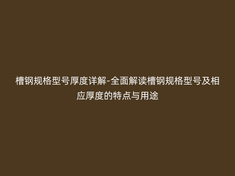 槽钢规格型号厚度详解-全面解读槽钢规格型号及相应厚度的特点与用途
