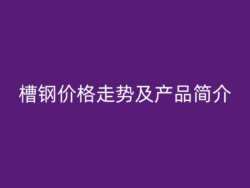 槽钢价格走势及产品简介