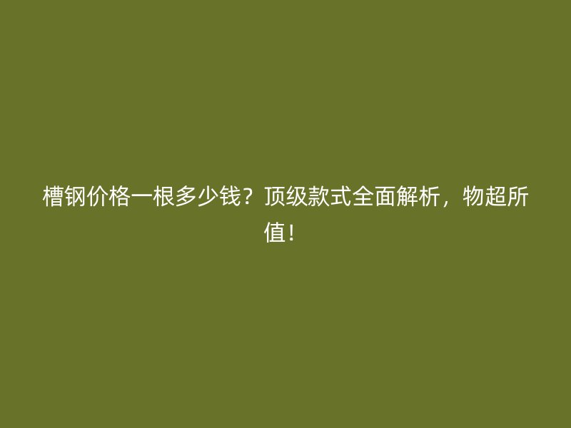 槽钢价格一根多少钱？顶级款式全面解析，物超所值！