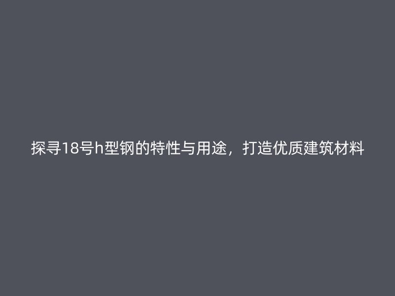 探寻18号h型钢的特性与用途，打造优质建筑材料