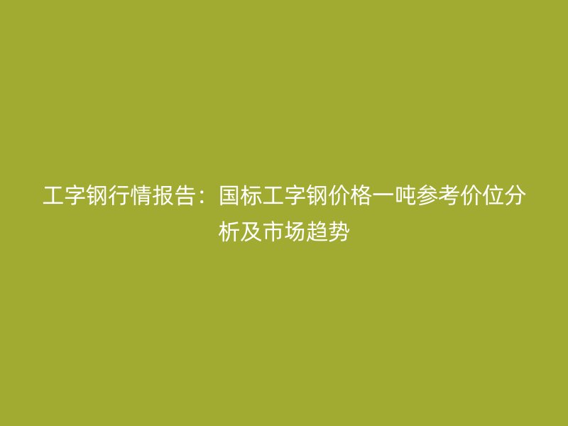 工字钢行情报告：国标工字钢价格一吨参考价位分析及市场趋势