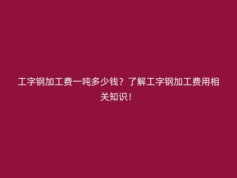 工字钢加工费一吨多少钱？了解工字钢加工费用相关知识！