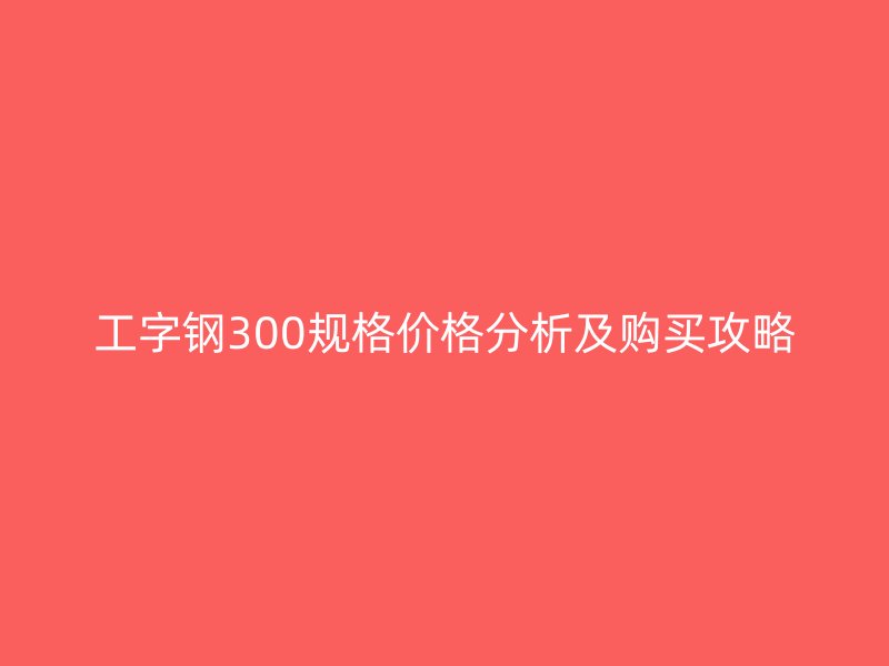 工字钢300规格价格分析及购买攻略