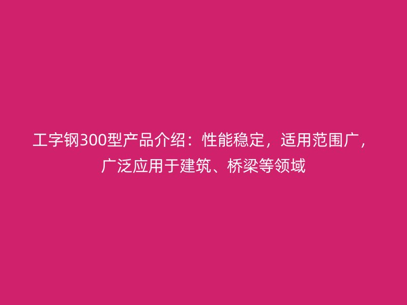工字钢300型产品介绍：性能稳定，适用范围广，广泛应用于建筑、桥梁等领域