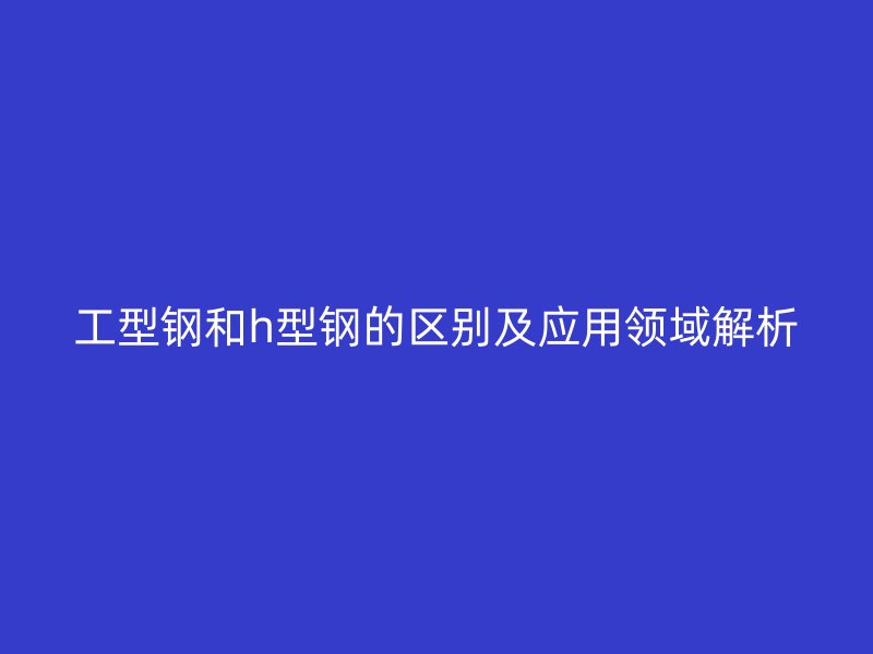 工型钢和h型钢的区别及应用领域解析